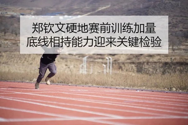 郑钦文硬地赛前训练加量 底线相持能力迎来关键检验